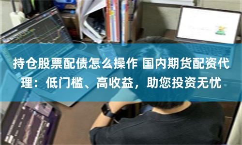 持仓股票配债怎么操作 国内期货配资代理：低门槛、高收益，助您投资无忧