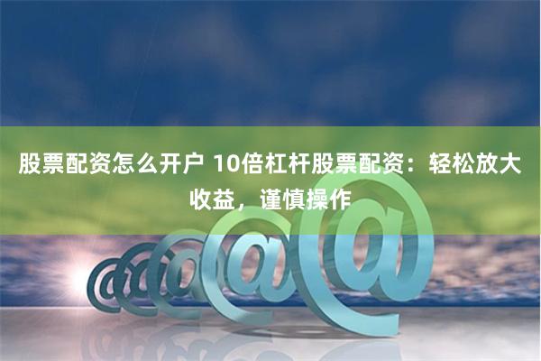 股票配资怎么开户 10倍杠杆股票配资：轻松放大收益，谨慎操作