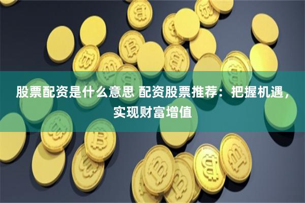 股票配资是什么意思 配资股票推荐：把握机遇，实现财富增值