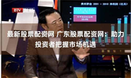 最新股票配资网 广东股票配资网：助力投资者把握市场机遇