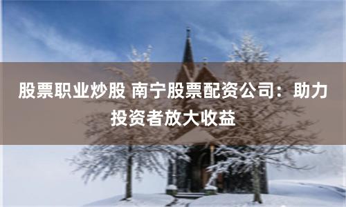 股票职业炒股 南宁股票配资公司：助力投资者放大收益