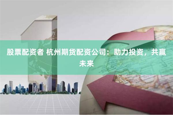 股票配资者 杭州期货配资公司：助力投资，共赢未来