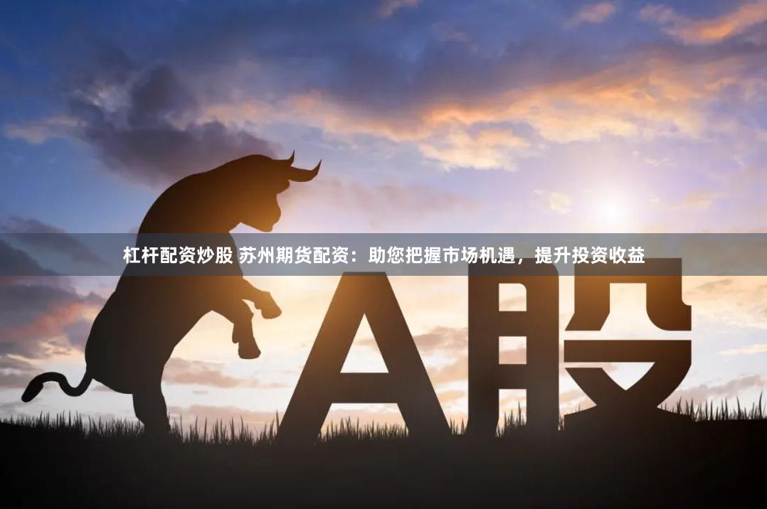 杠杆配资炒股 苏州期货配资：助您把握市场机遇，提升投资收益