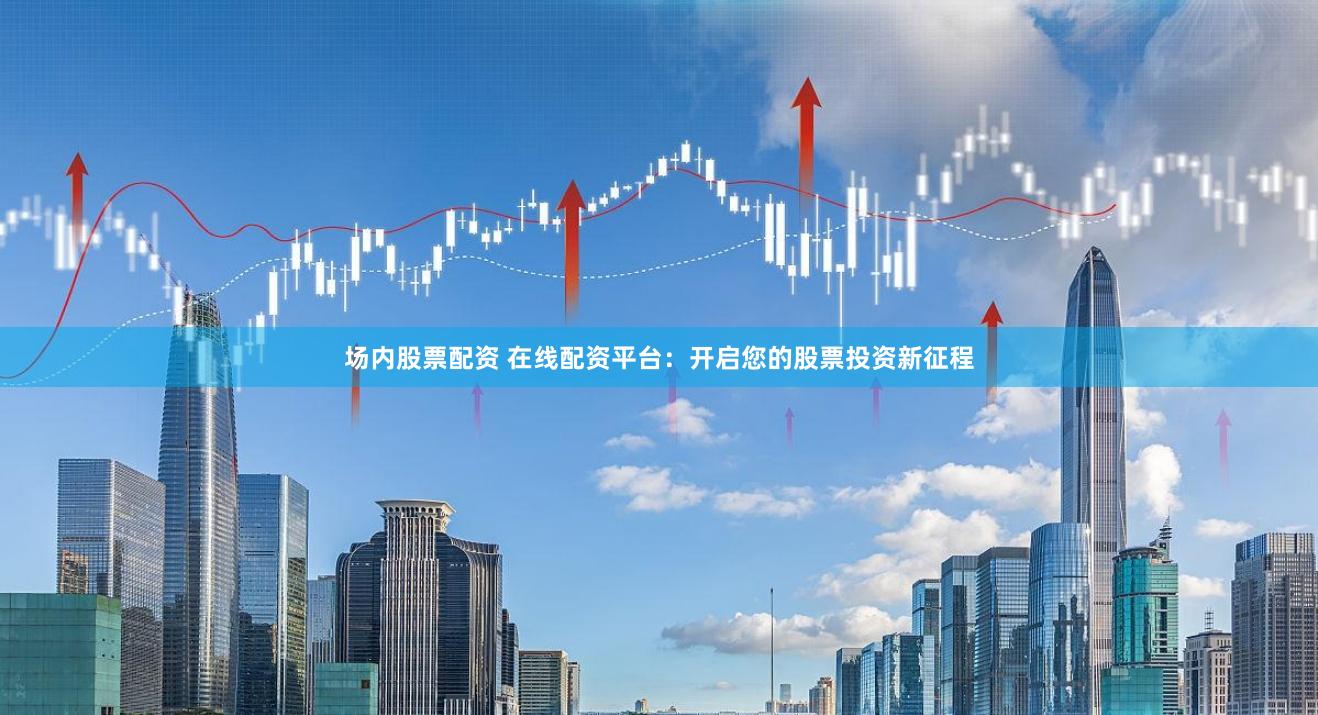 场内股票配资 在线配资平台：开启您的股票投资新征程