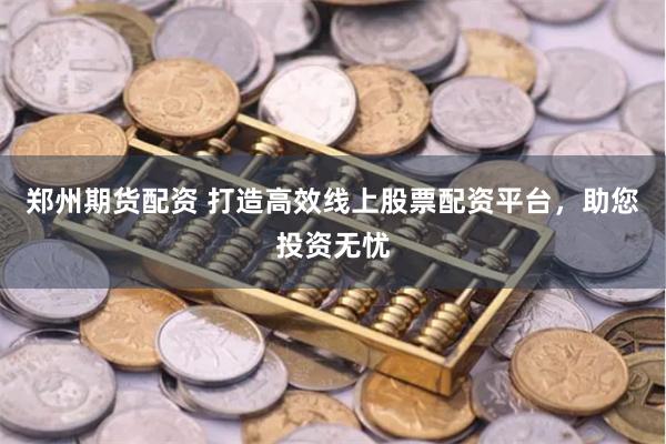郑州期货配资 打造高效线上股票配资平台，助您投资无忧