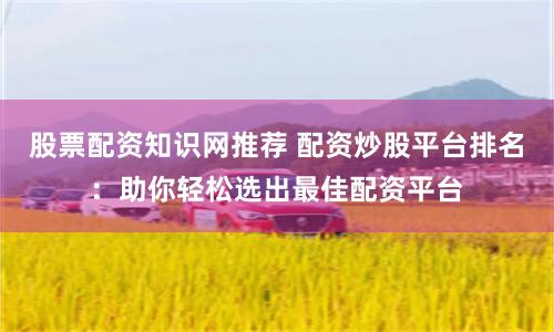 股票配资知识网推荐 配资炒股平台排名：助你轻松选出最佳配资平台