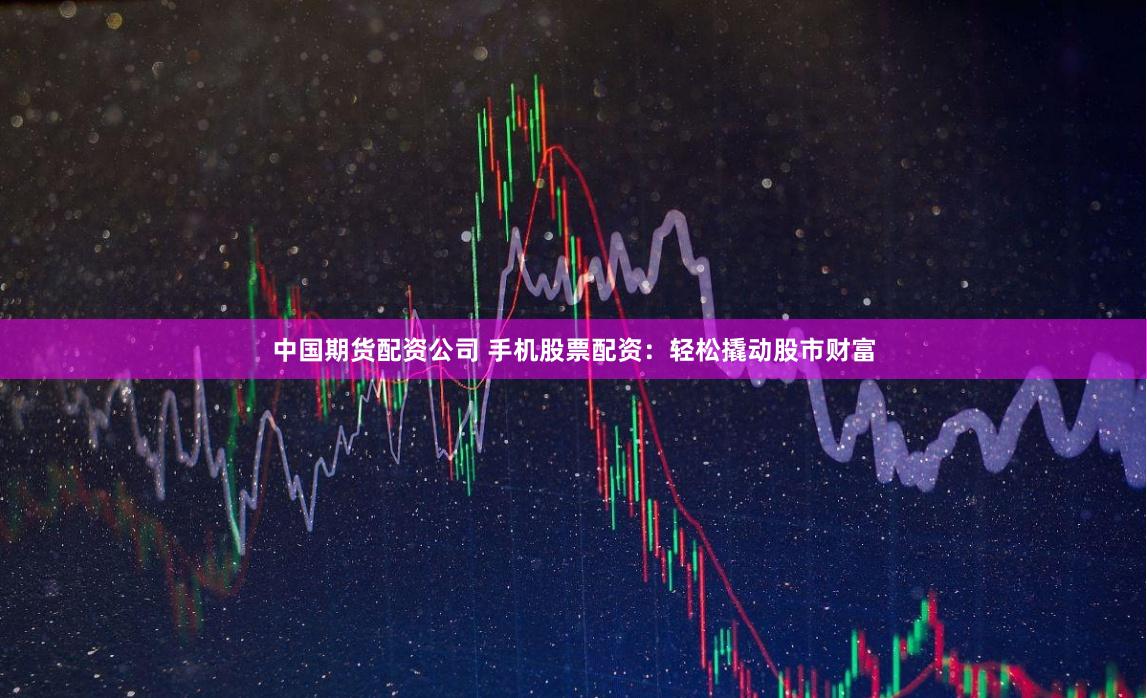中国期货配资公司 手机股票配资：轻松撬动股市财富