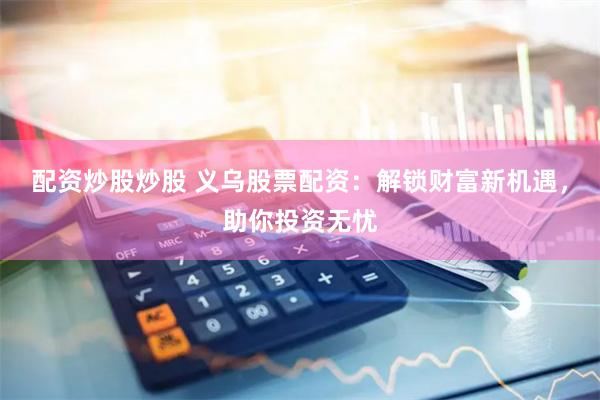 配资炒股炒股 义乌股票配资：解锁财富新机遇，助你投资无忧