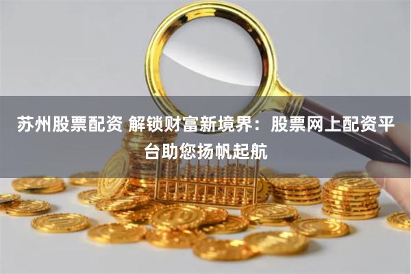 苏州股票配资 解锁财富新境界：股票网上配资平台助您扬帆起航