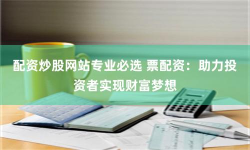 配资炒股网站专业必选 票配资：助力投资者实现财富梦想