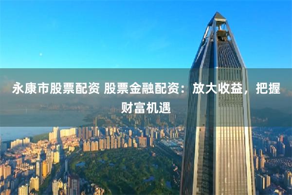 永康市股票配资 股票金融配资:放大收益,把握财富机遇