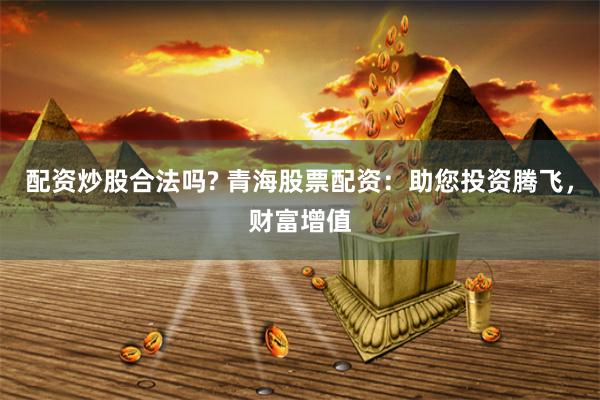 配资炒股合法吗? 青海股票配资：助您投资腾飞，财富增值