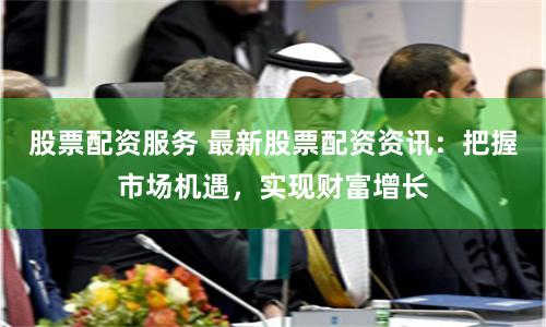 股票配资服务 最新股票配资资讯:把握市场机遇,实现财富增长