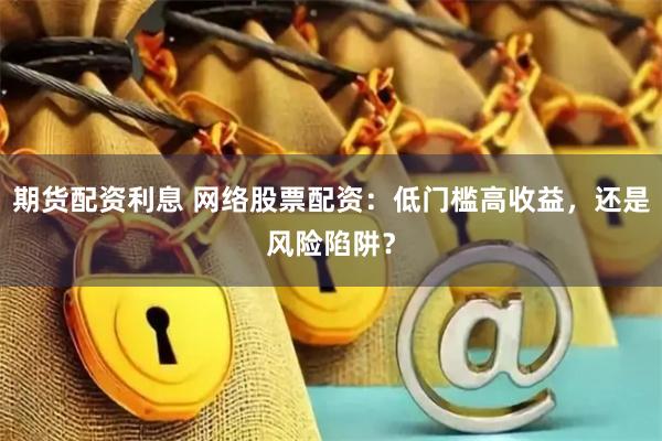 期货配资利息 网络股票配资:低门槛高收益,还是风险陷阱?