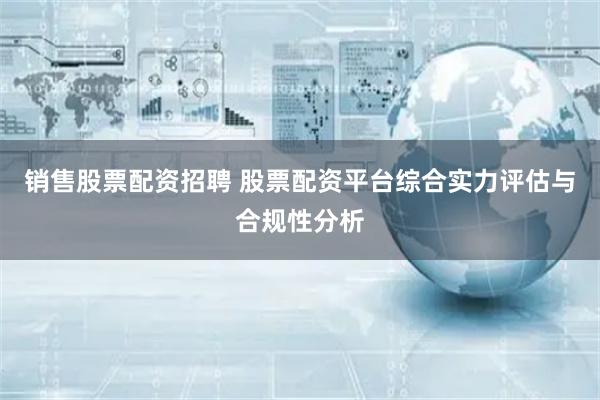 销售股票配资招聘 股票配资平台综合实力评估与合规性分析