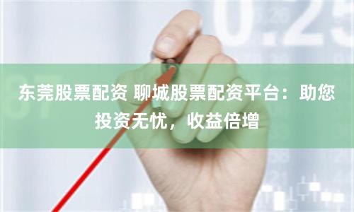 东莞股票配资 聊城股票配资平台:助您投资无忧,收益倍增