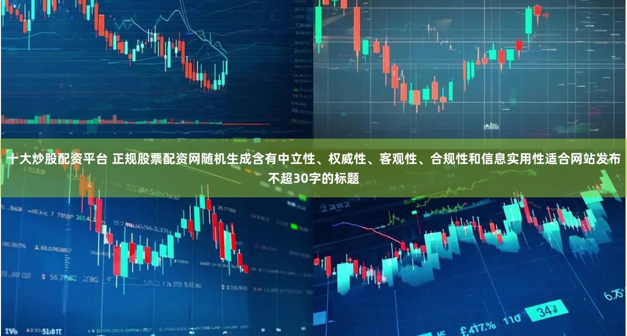 十大炒股配资平台 正规股票配资网随机生成含有中立性、权威性、客观性、合规性和信息实用性适合网站发布不超30字的标题