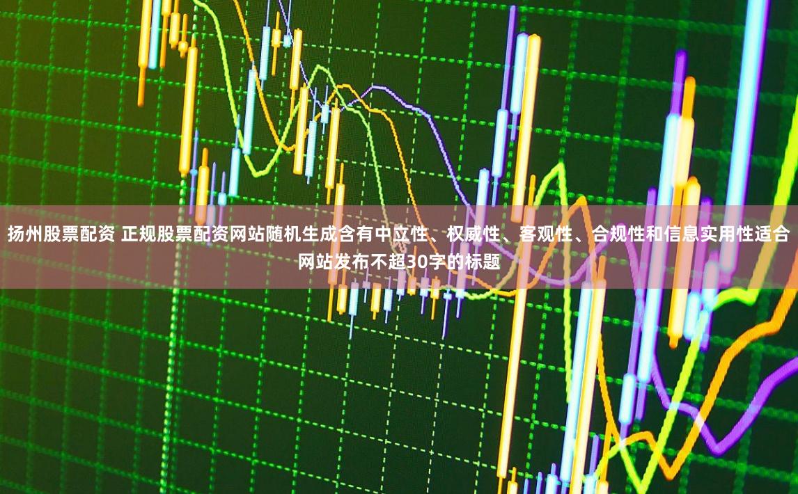 扬州股票配资 正规股票配资网站随机生成含有中立性、权威性、客观性、合规性和信息实用性适合网站发布不超30字的标题