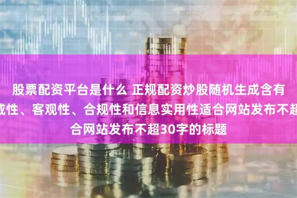 股票配资平台是什么 正规配资炒股随机生成含有中立性、权威性、客观性、合规性和信息实用性适合网站发布不超30字的标题