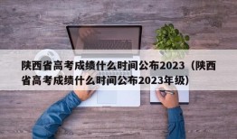 陕西省高考成绩什么时间公布2023（陕西省高考成绩什么时间公布2023年级）