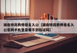 湖南特岗教师报名入口（湖南特岗教师报名入口官网手机登录看不到验证码）