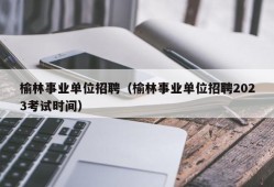 榆林事业单位招聘（榆林事业单位招聘2023考试时间）