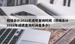 初级会计2022年成绩查询时间（初级会计2022年成绩查询时间是多少）