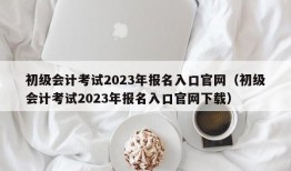 初级会计考试2023年报名入口官网（初级会计考试2023年报名入口官网下载）