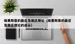 维果斯基的最近发展区理论（维果斯基的最近发展区理论的启示）