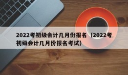 2022考初级会计几月份报名（2022考初级会计几月份报名考试）