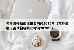 教师资格证面试报名时间2020年（教师资格证面试报名截止时间2020年）