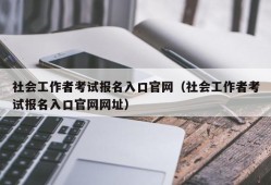 社会工作者考试报名入口官网（社会工作者考试报名入口官网网址）