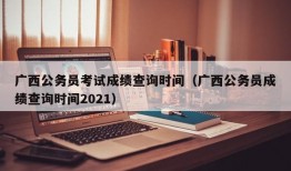 广西公务员考试成绩查询时间（广西公务员成绩查询时间2021）