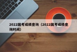 2022国考成绩查询（2022国考成绩查询时间）