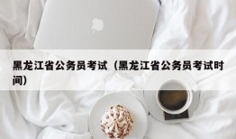 黑龙江省公务员考试（黑龙江省公务员考试时间）