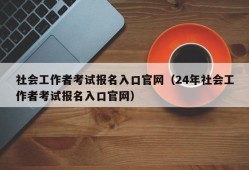 社会工作者考试报名入口官网（24年社会工作者考试报名入口官网）