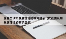 皮亚杰认知发展理论的教育启示（皮亚杰认知发展理论的教学启示）