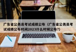 广东省公务员考试成绩公布（广东省公务员考试成绩公布时间2023什么时候公布?）