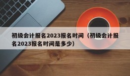 初级会计报名2023报名时间（初级会计报名2023报名时间是多少）