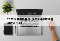 2022国考成绩查询（2022国考成绩查询时间几点）