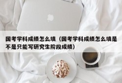 国考学科成绩怎么填（国考学科成绩怎么填是不是只能写研究生阶段成绩）