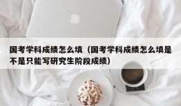 国考学科成绩怎么填（国考学科成绩怎么填是不是只能写研究生阶段成绩）