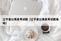 辽宁省公务员考试题（辽宁省公务员考试题难吗）