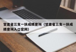 甘肃省三支一扶成绩查询（甘肃省三支一扶成绩查询入口官网）