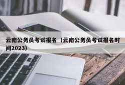 云南公务员考试报名（云南公务员考试报名时间2023）