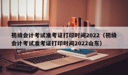 初级会计考试准考证打印时间2022（初级会计考试准考证打印时间2022山东）