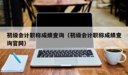 初级会计职称成绩查询（初级会计职称成绩查询官网）