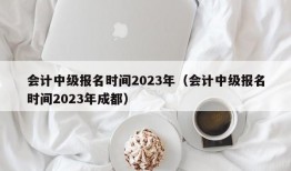 会计中级报名时间2023年（会计中级报名时间2023年成都）