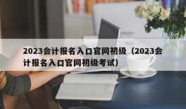 2023会计报名入口官网初级（2023会计报名入口官网初级考试）