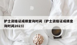 护士资格证成绩查询时间（护士资格证成绩查询时间2023）